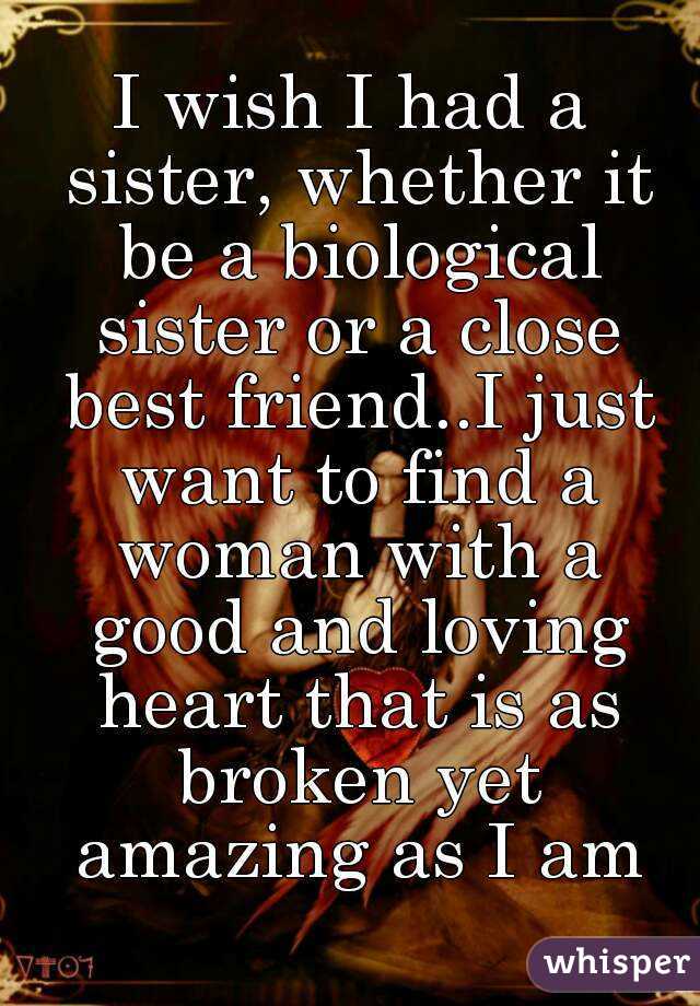 I wish I had a sister, whether it be a biological sister or a close best friend..I just want to find a woman with a good and loving heart that is as broken yet amazing as I am