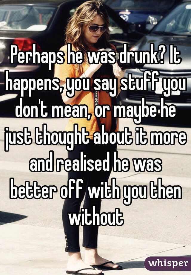 Perhaps he was drunk? It happens, you say stuff you don't mean, or maybe he just thought about it more and realised he was better off with you then without 