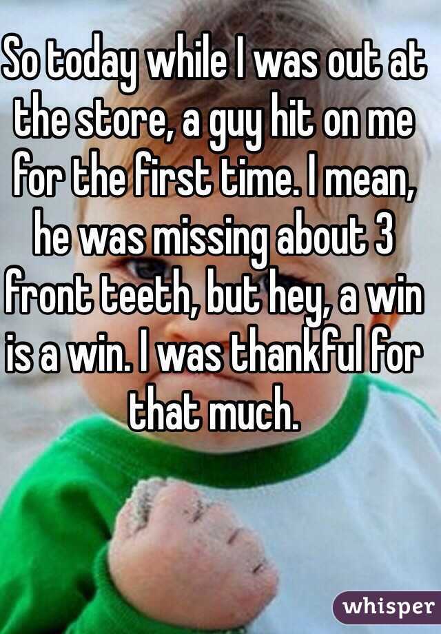 So today while I was out at the store, a guy hit on me for the first time. I mean, he was missing about 3 front teeth, but hey, a win is a win. I was thankful for that much.