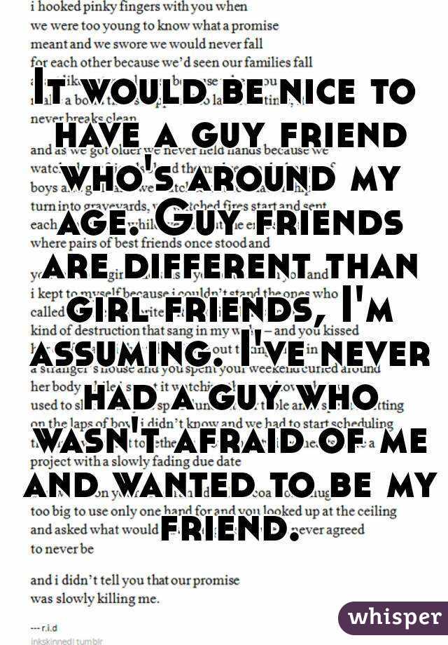 It would be nice to have a guy friend who's around my age. Guy friends are different than girl friends, I'm assuming. I've never had a guy who wasn't afraid of me and wanted to be my friend.