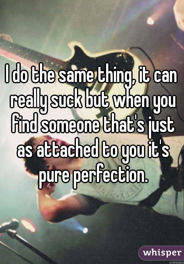 I do the same thing, it can really suck but when you find someone that's just as attached to you it's pure perfection.