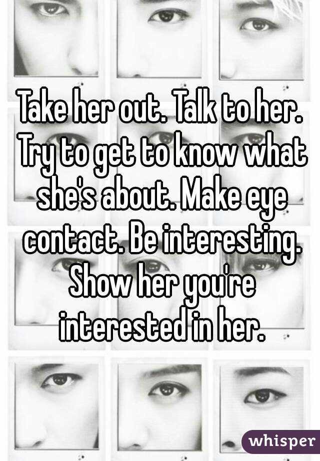Take her out. Talk to her. Try to get to know what she's about. Make eye contact. Be interesting. Show her you're interested in her.