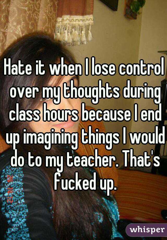 Hate it when I lose control over my thoughts during class hours because I end up imagining things I would do to my teacher. That's fucked up.
