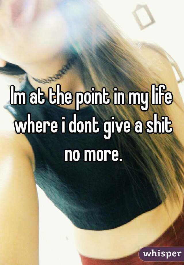 Im at the point in my life where i dont give a shit no more.