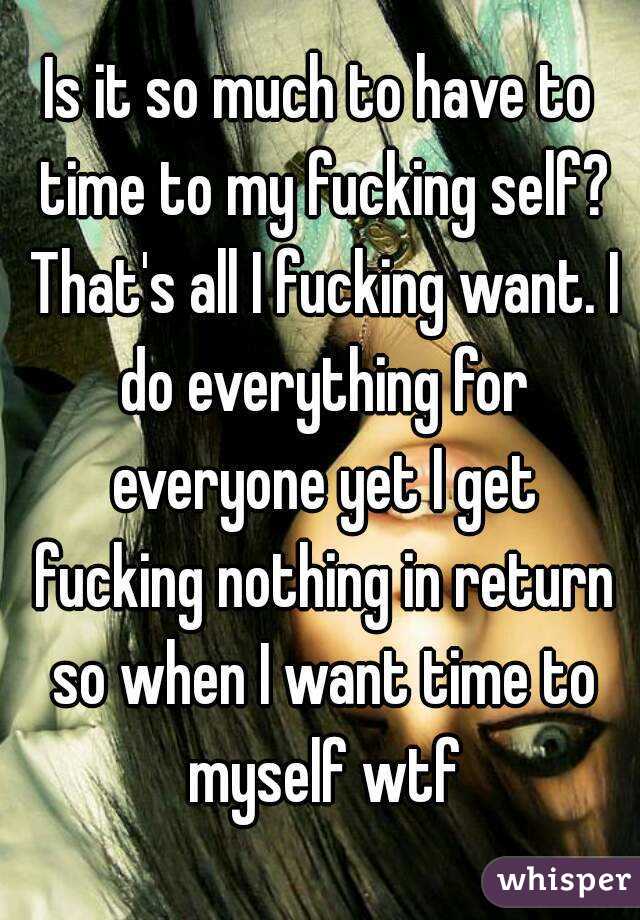 Is it so much to have to time to my fucking self? That's all I fucking want. I do everything for everyone yet I get fucking nothing in return so when I want time to myself wtf