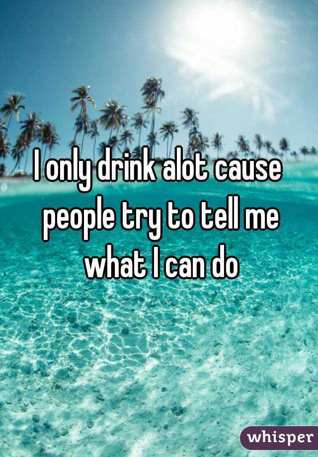 I only drink alot cause people try to tell me what I can do