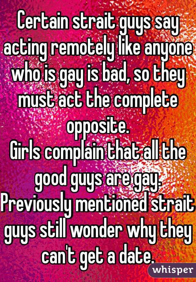 Certain strait guys say acting remotely like anyone who is gay is bad, so they must act the complete opposite.
Girls complain that all the good guys are gay.
Previously mentioned strait guys still wonder why they can't get a date.
