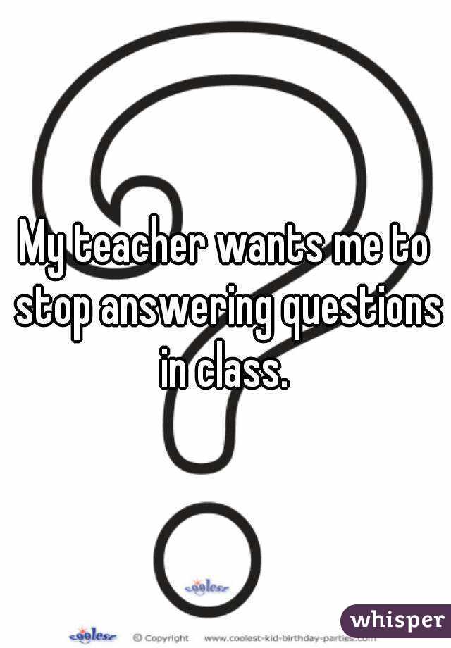 My teacher wants me to stop answering questions in class. 
