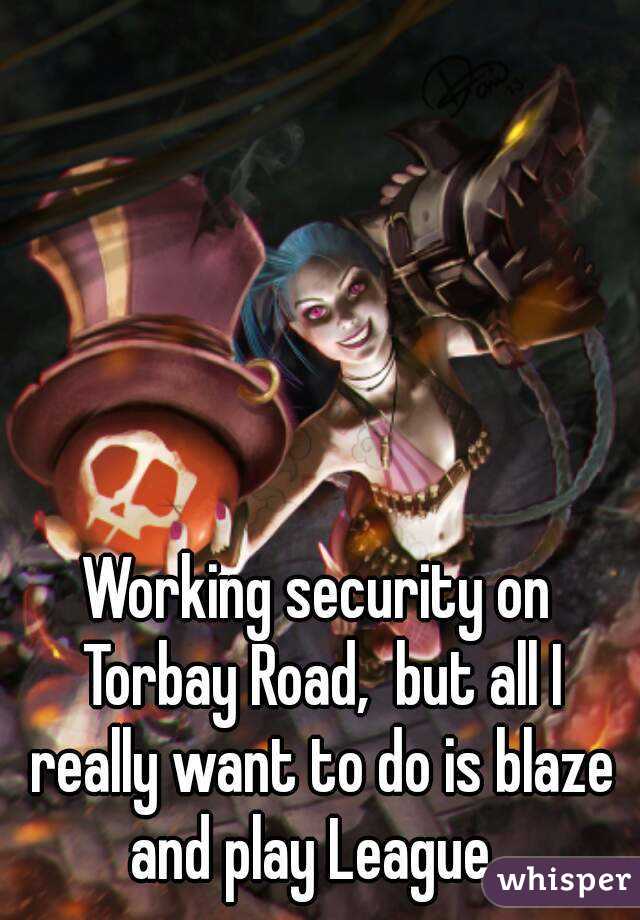 Working security on Torbay Road,  but all I really want to do is blaze and play League. 