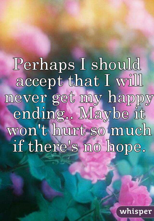 Perhaps I should accept that I will never get my happy ending.. Maybe it won't hurt so much if there's no hope.