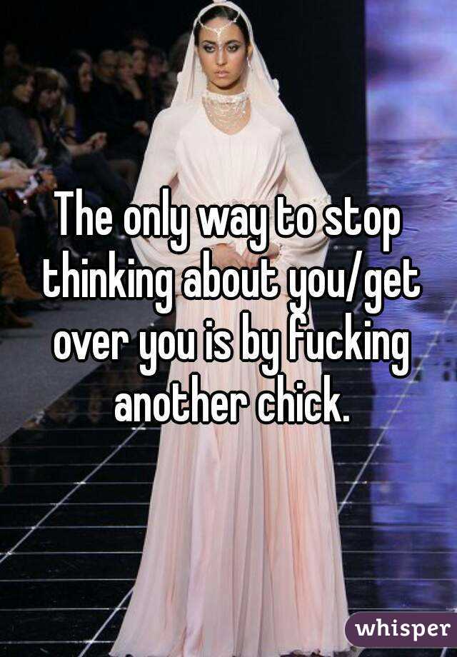 The only way to stop thinking about you/get over you is by fucking another chick.