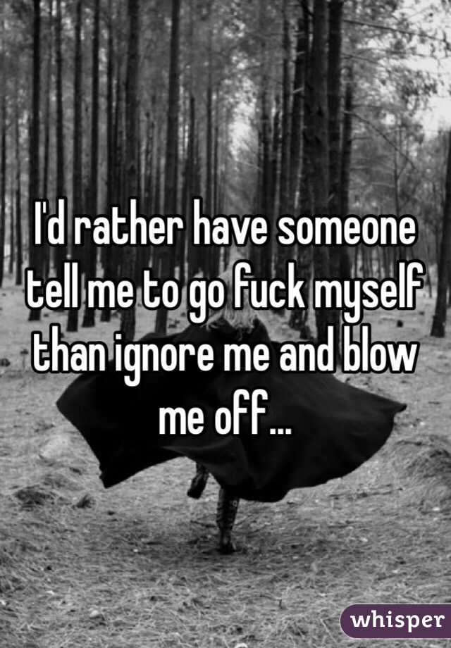 I'd rather have someone tell me to go fuck myself than ignore me and blow me off... 