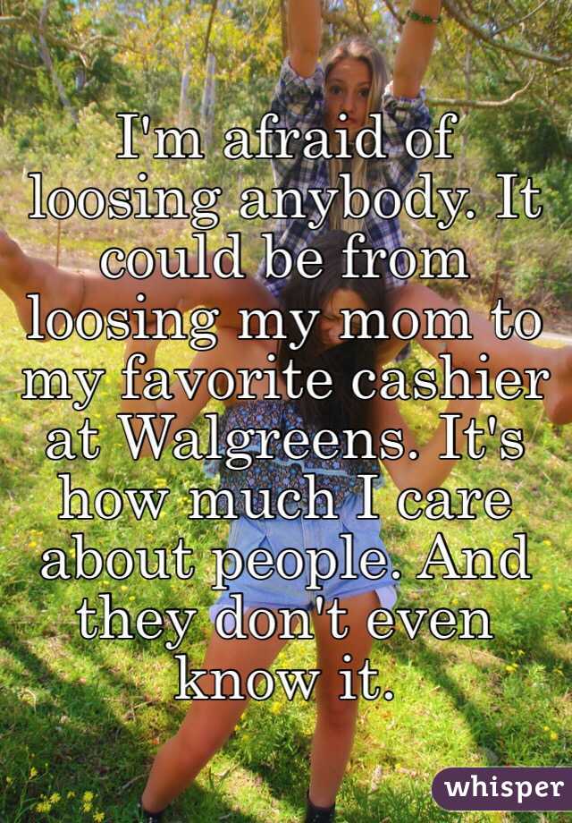 I'm afraid of loosing anybody. It could be from loosing my mom to my favorite cashier at Walgreens. It's how much I care about people. And they don't even know it.