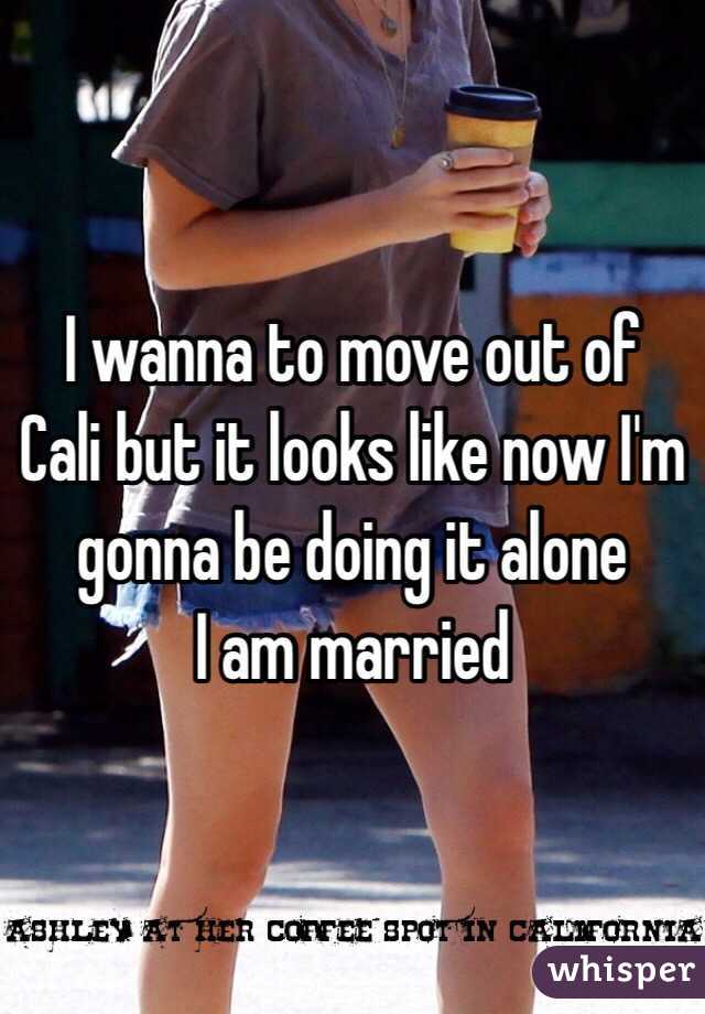 I wanna to move out of Cali but it looks like now I'm gonna be doing it alone
I am married