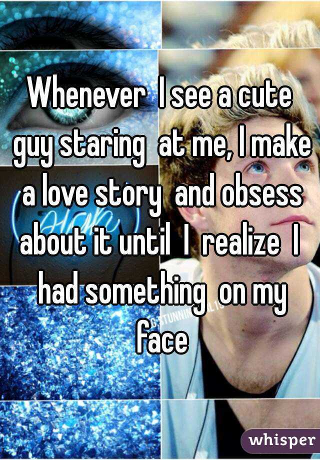 Whenever  I see a cute guy staring  at me, I make a love story  and obsess about it until  I  realize  I  had something  on my face