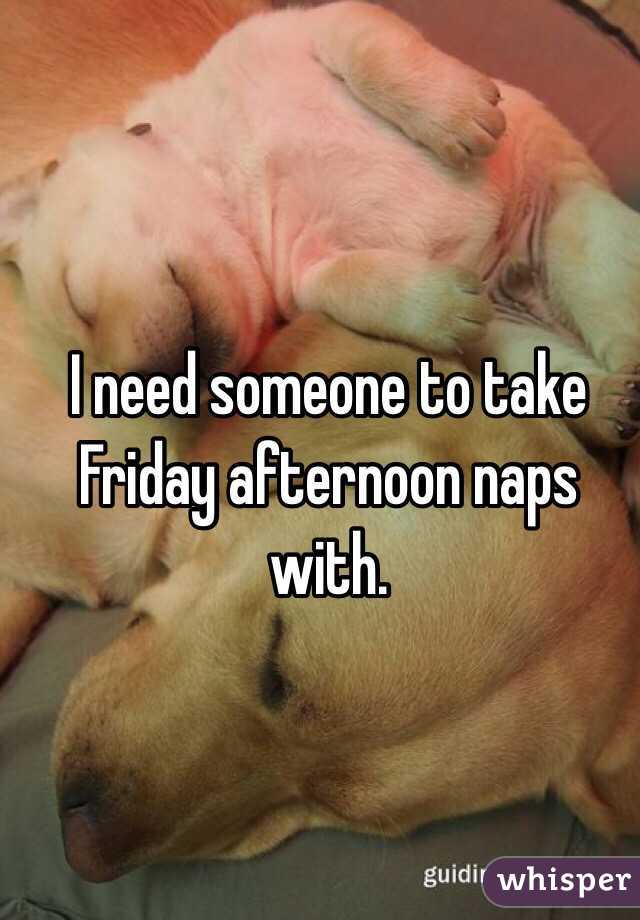I need someone to take Friday afternoon naps with. 