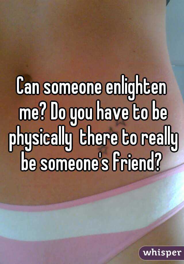 Can someone enlighten me? Do you have to be physically  there to really be someone's friend? 