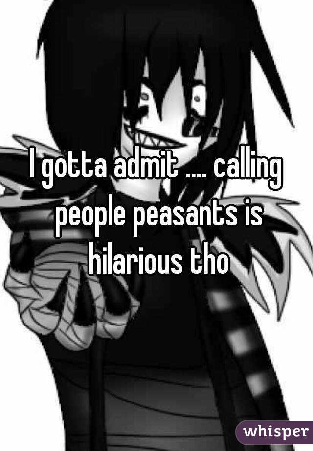 I gotta admit .... calling people peasants is hilarious tho