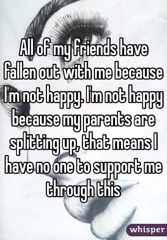 All of my friends have fallen out with me because I'm not happy. I'm not happy because my parents are splitting up, that means I have no one to support me through this 