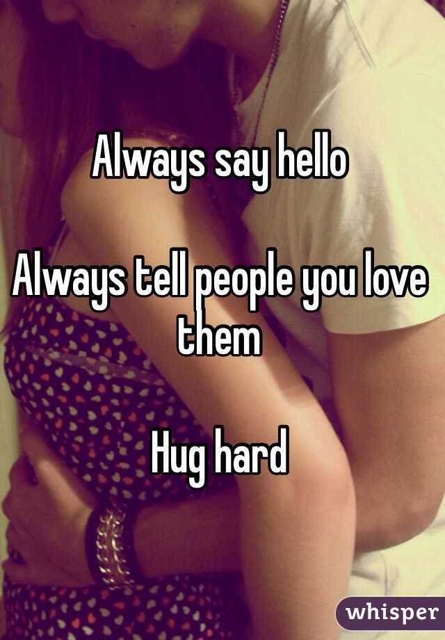 Always say hello

Always tell people you love them

Hug hard