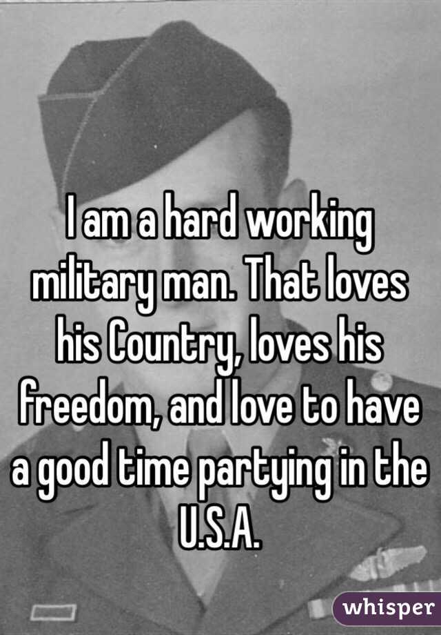I am a hard working military man. That loves his Country, loves his freedom, and love to have a good time partying in the U.S.A.
