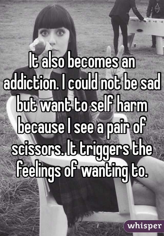 It also becomes an addiction. I could not be sad but want to self harm because I see a pair of scissors. It triggers the feelings of wanting to.