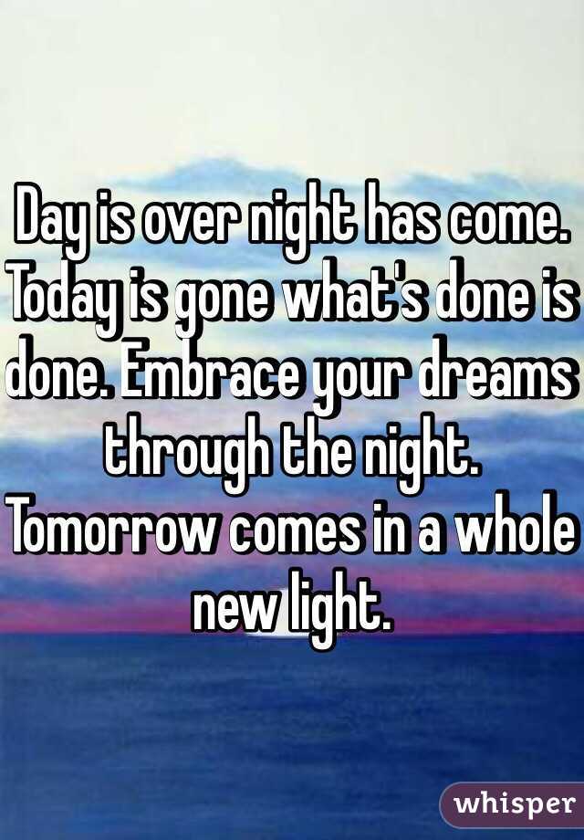 Day is over night has come. Today is gone what's done is done. Embrace your dreams through the night. Tomorrow comes in a whole new light.