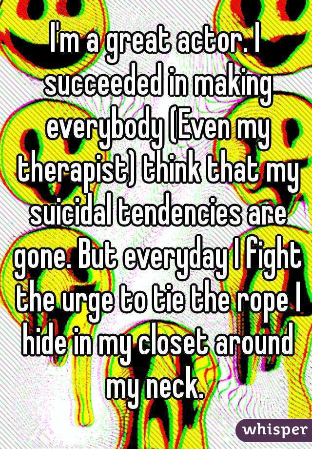 I'm a great actor. I succeeded in making everybody (Even my therapist) think that my suicidal tendencies are gone. But everyday I fight the urge to tie the rope I hide in my closet around my neck. 