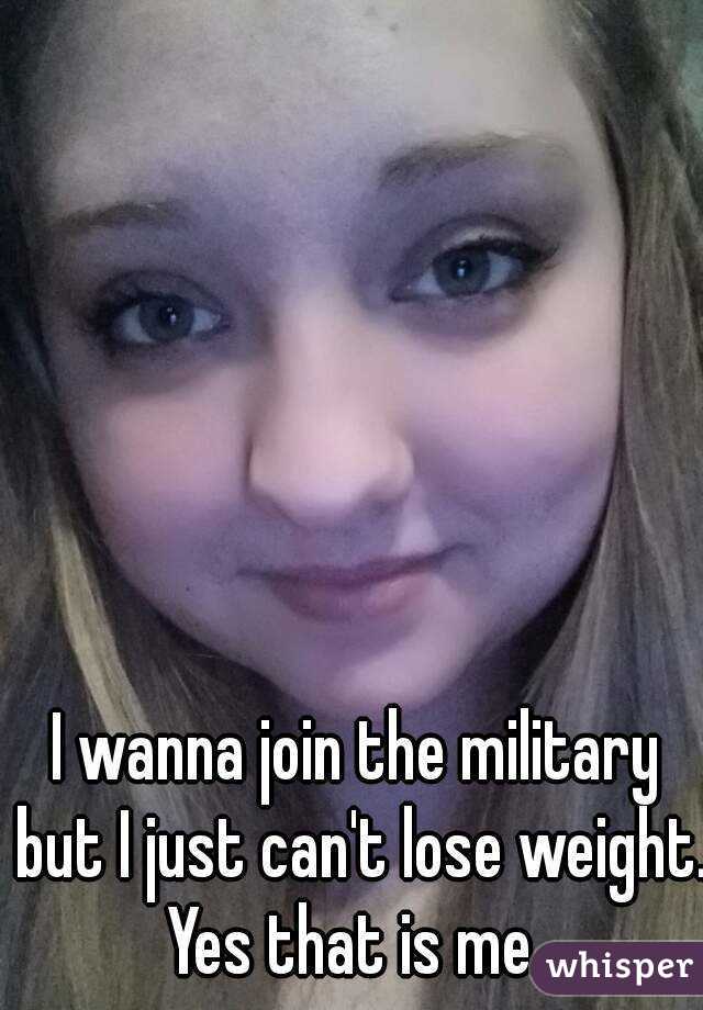 I wanna join the military but I just can't lose weight.
Yes that is me.