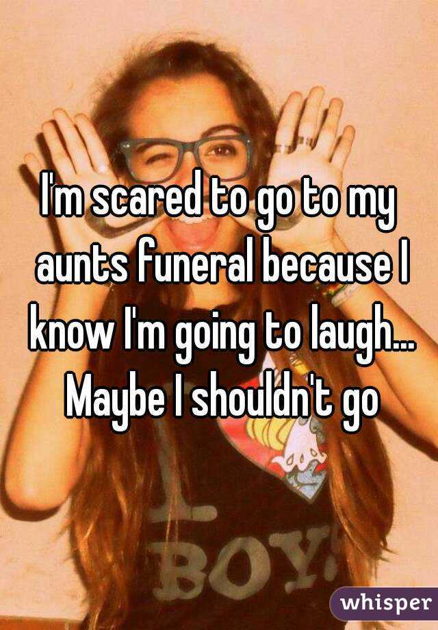 I'm scared to go to my aunts funeral because I know I'm going to laugh... Maybe I shouldn't go