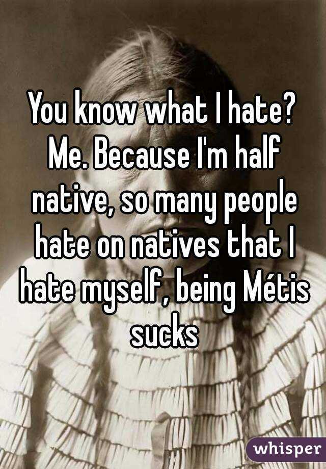 You know what I hate? Me. Because I'm half native, so many people hate on natives that I hate myself, being Métis sucks