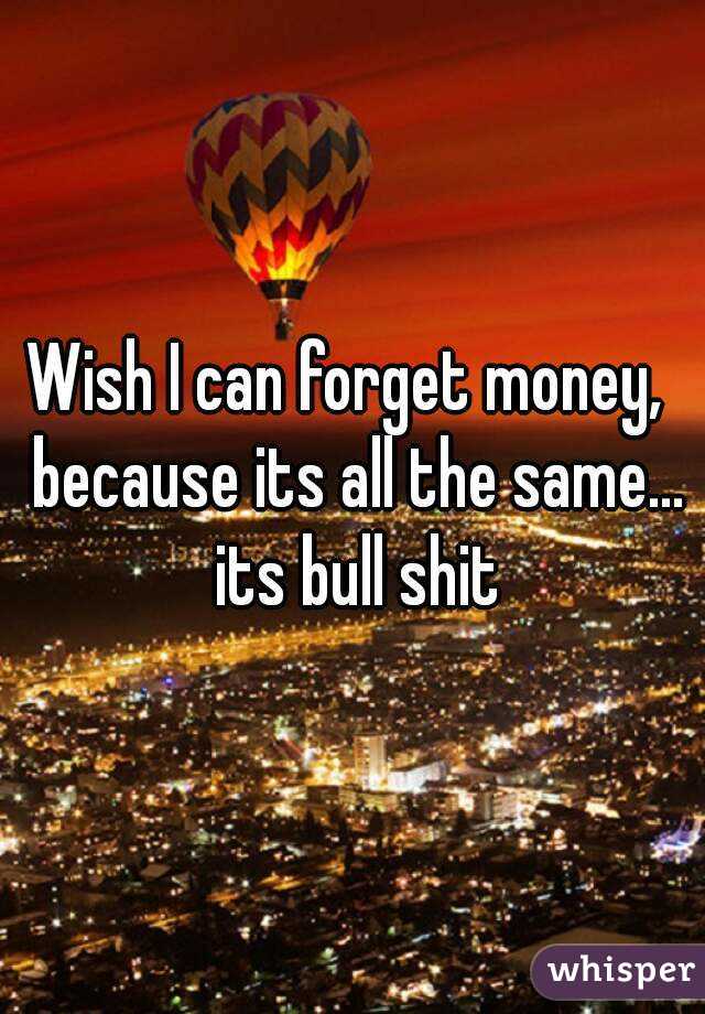 Wish I can forget money,  because its all the same... its bull shit