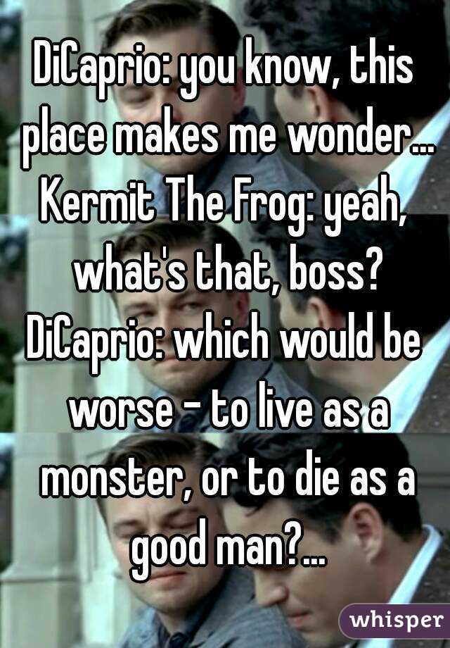 DiCaprio: you know, this place makes me wonder...
Kermit The Frog: yeah, what's that, boss?
DiCaprio: which would be worse - to live as a monster, or to die as a good man?...