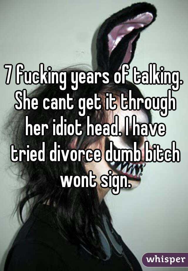 7 fucking years of talking. She cant get it through her idiot head. I have tried divorce dumb bitch wont sign.