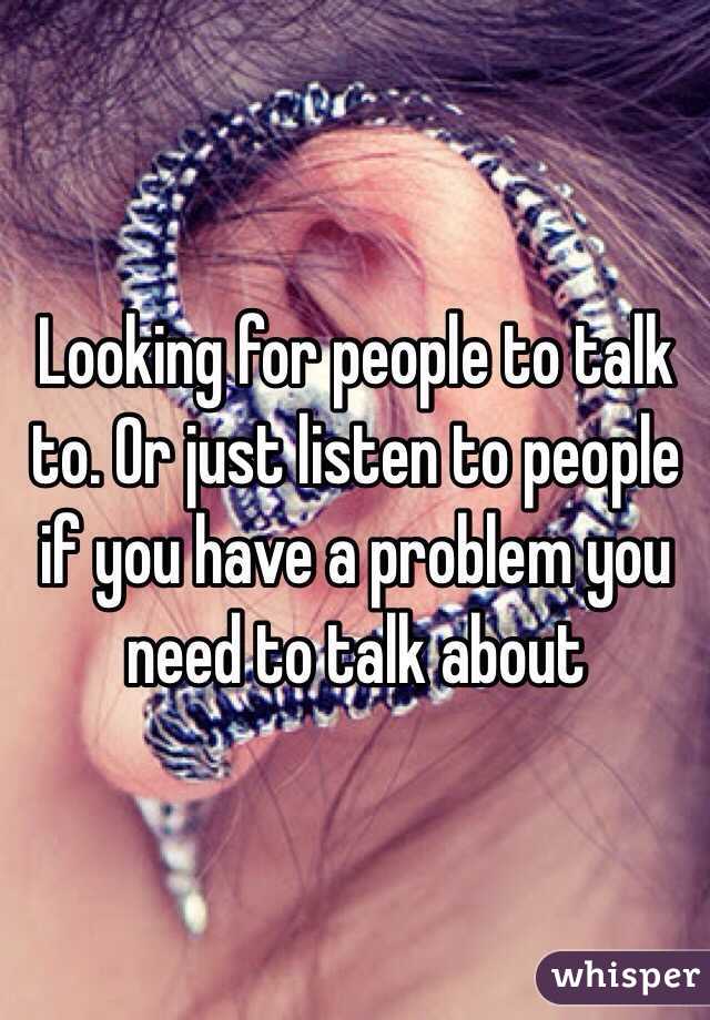 Looking for people to talk to. Or just listen to people if you have a problem you need to talk about