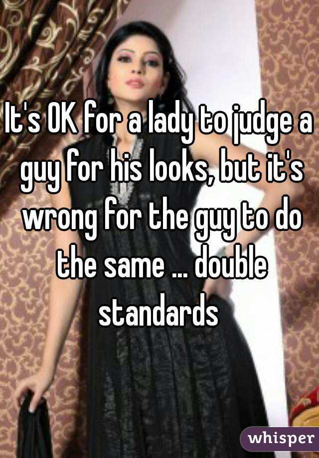 It's OK for a lady to judge a guy for his looks, but it's wrong for the guy to do the same ... double standards 