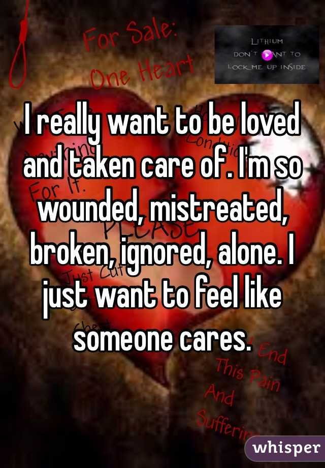 I really want to be loved and taken care of. I'm so wounded, mistreated, broken, ignored, alone. I just want to feel like someone cares. 