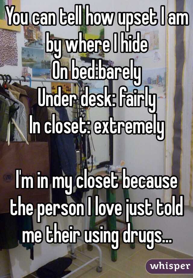 You can tell how upset I am by where I hide
On bed:barely 
Under desk: fairly
In closet: extremely 

I'm in my closet because the person I love just told me their using drugs...