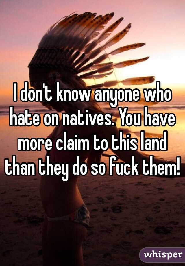 I don't know anyone who hate on natives. You have more claim to this land than they do so fuck them!