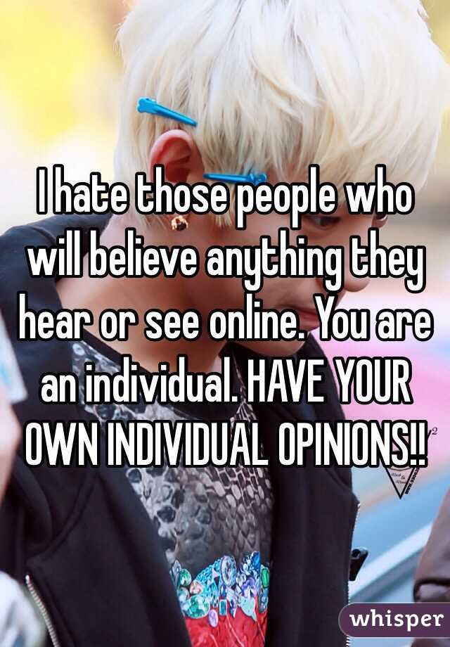 I hate those people who will believe anything they hear or see online. You are an individual. HAVE YOUR OWN INDIVIDUAL OPINIONS!! 