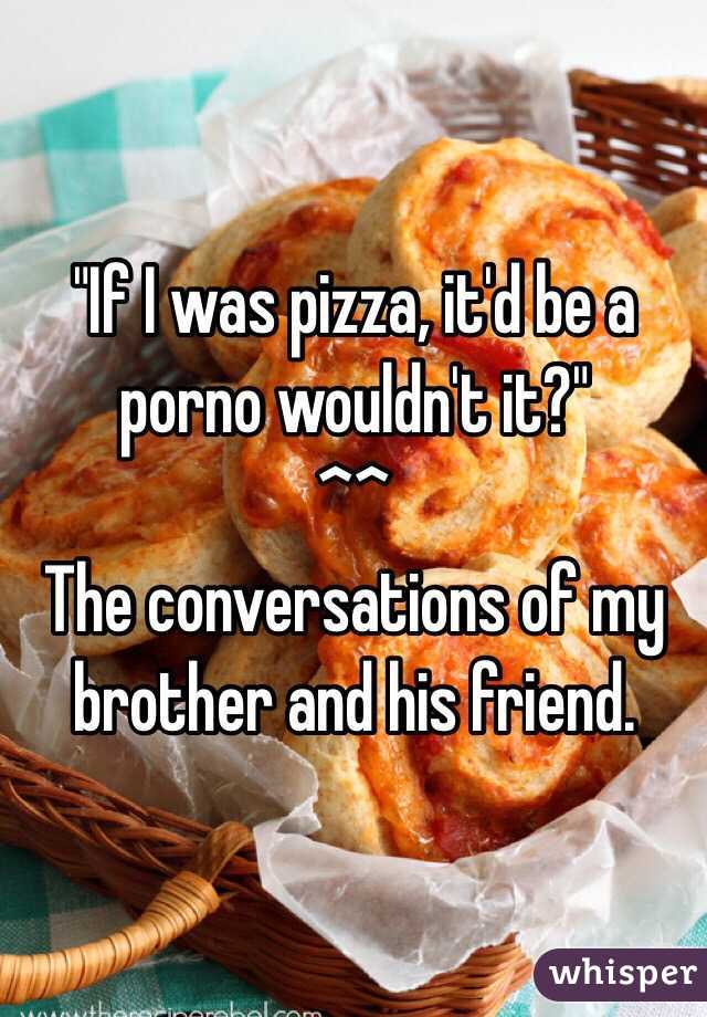 "If I was pizza, it'd be a porno wouldn't it?" 
^^
The conversations of my brother and his friend. 