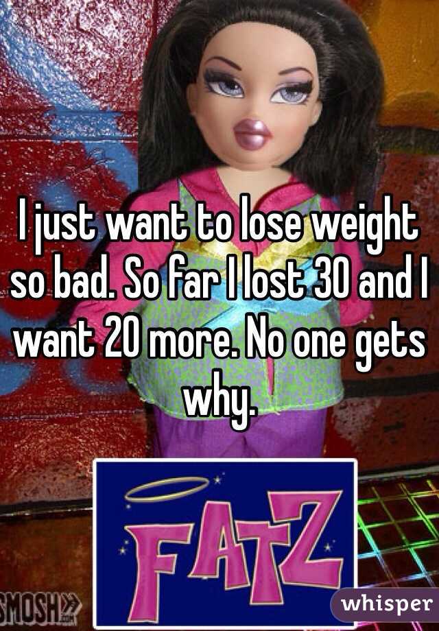 I just want to lose weight so bad. So far I lost 30 and I want 20 more. No one gets why.