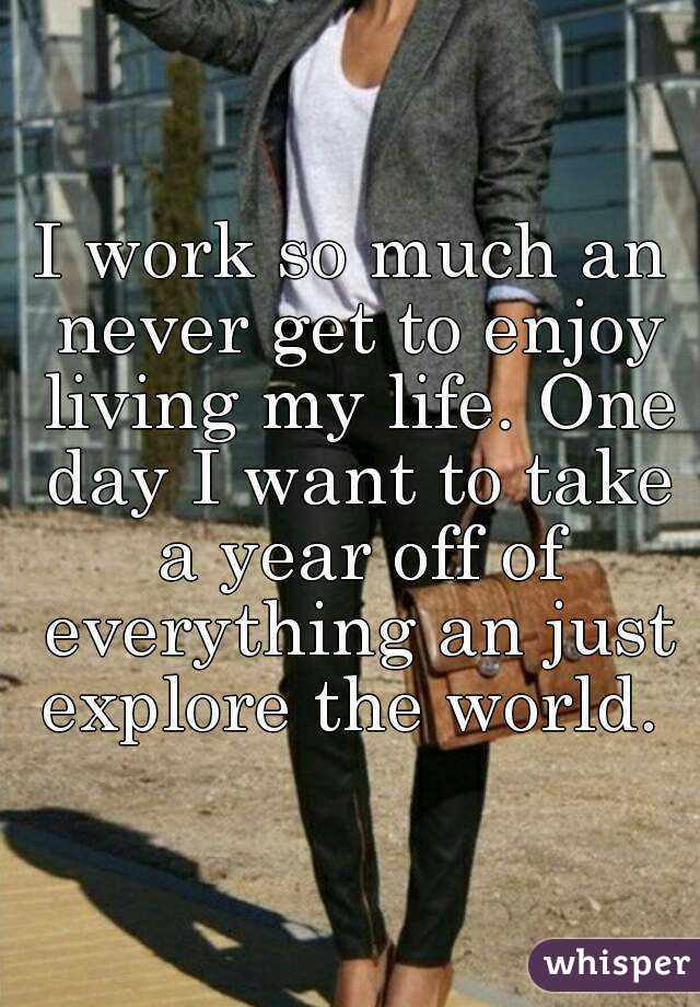 I work so much an never get to enjoy living my life. One day I want to take a year off of everything an just explore the world. 