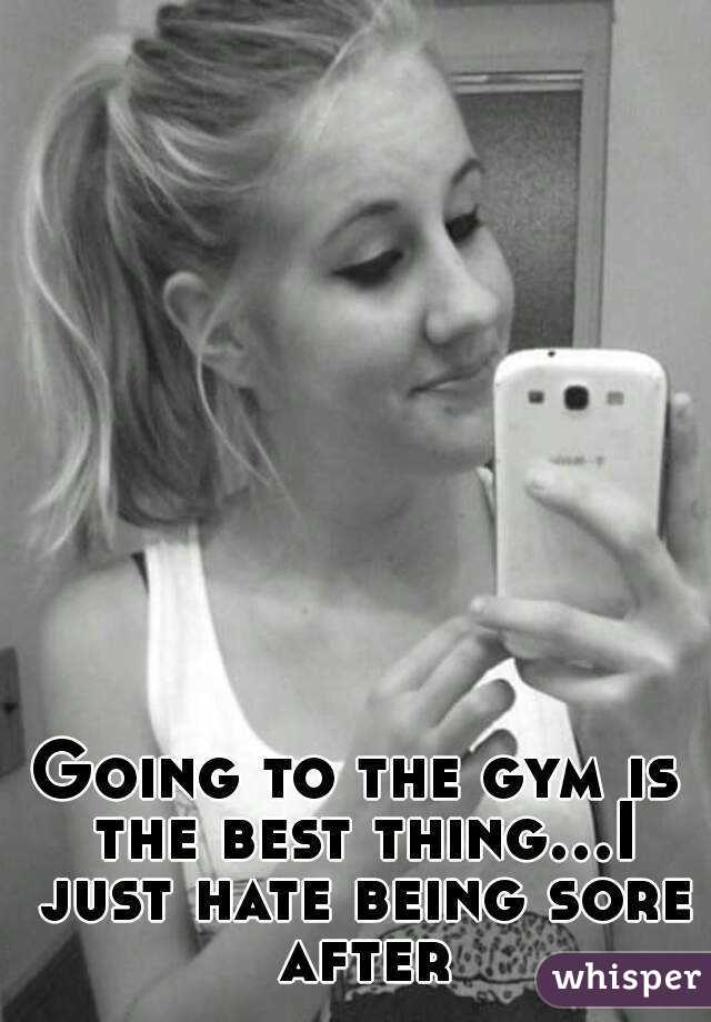 Going to the gym is the best thing...I just hate being sore after