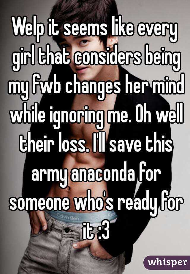 Welp it seems like every girl that considers being my fwb changes her mind while ignoring me. Oh well their loss. I'll save this army anaconda for someone who's ready for it :3