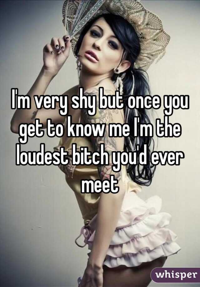 I'm very shy but once you get to know me I'm the loudest bitch you'd ever meet 