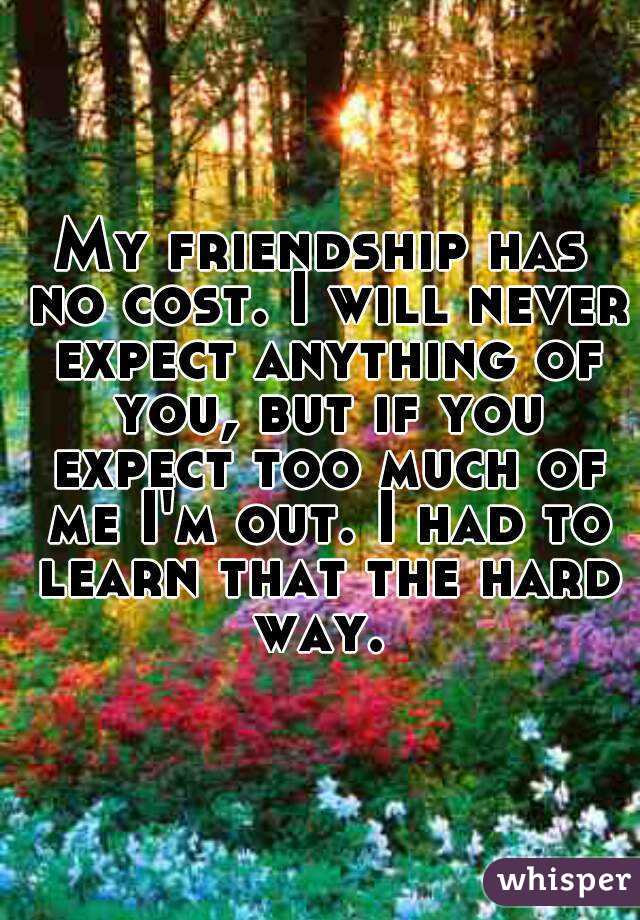 My friendship has no cost. I will never expect anything of you, but if you expect too much of me I'm out. I had to learn that the hard way. 