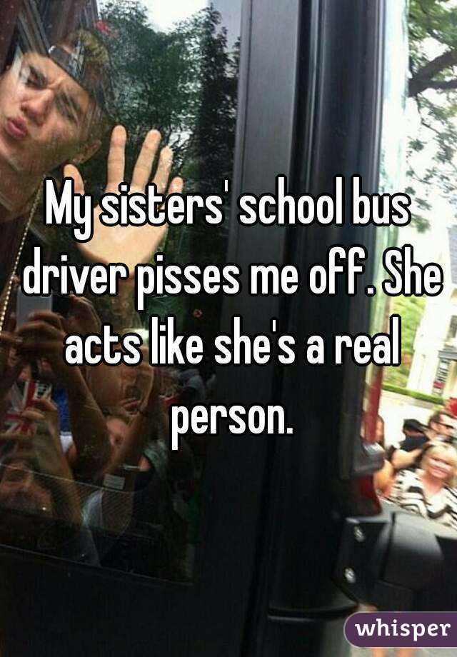 My sisters' school bus driver pisses me off. She acts like she's a real person.
