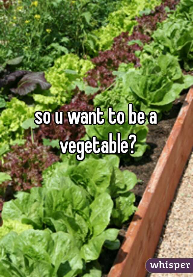 so u want to be a vegetable?