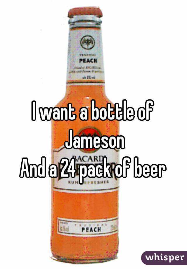 I want a bottle of Jameson
And a 24 pack of beer